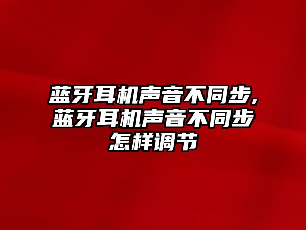 藍牙耳機聲音不同步,藍牙耳機聲音不同步怎樣調節(jié)