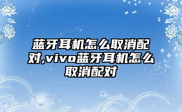 藍牙耳機怎么取消配對,vivo藍牙耳機怎么取消配對