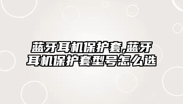 藍牙耳機保護套,藍牙耳機保護套型號怎么選