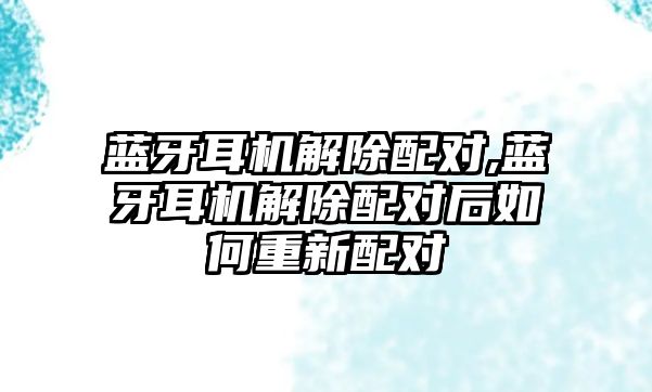 藍牙耳機解除配對,藍牙耳機解除配對后如何重新配對