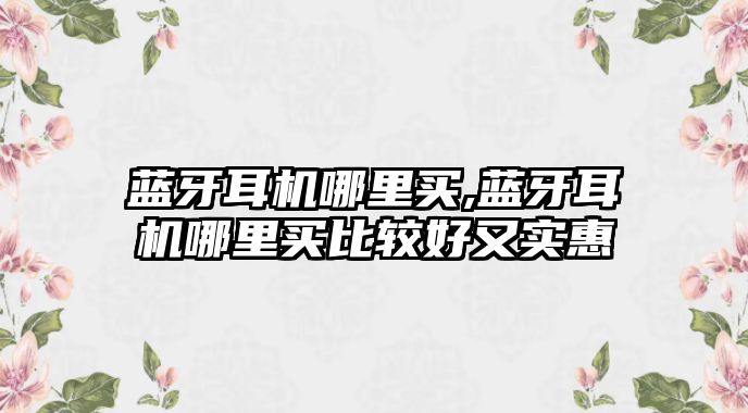 藍(lán)牙耳機哪里買,藍(lán)牙耳機哪里買比較好又實惠