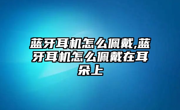 藍(lán)牙耳機怎么佩戴,藍(lán)牙耳機怎么佩戴在耳朵上