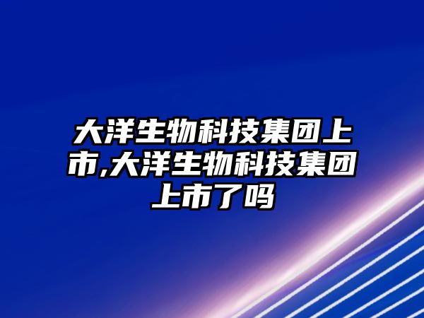 大洋生物科技集團(tuán)上市,大洋生物科技集團(tuán)上市了嗎