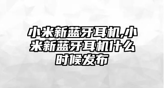 小米新藍(lán)牙耳機(jī),小米新藍(lán)牙耳機(jī)什么時候發(fā)布