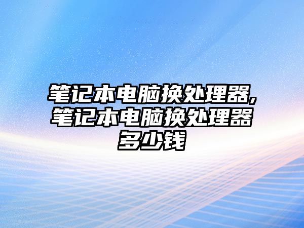 筆記本電腦換處理器,筆記本電腦換處理器多少錢