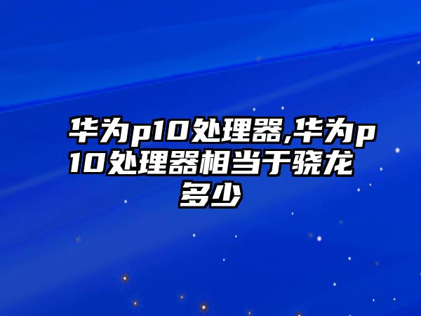 華為p10處理器,華為p10處理器相當(dāng)于驍龍多少