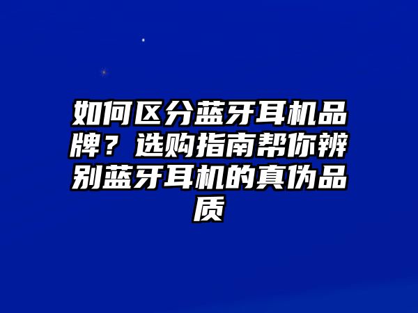 如何區(qū)分藍牙耳機品牌？選購指南幫你辨別藍牙耳機的真?zhèn)纹焚|(zhì)