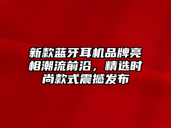 新款藍牙耳機品牌亮相潮流前沿，精選時尚款式震撼發(fā)布