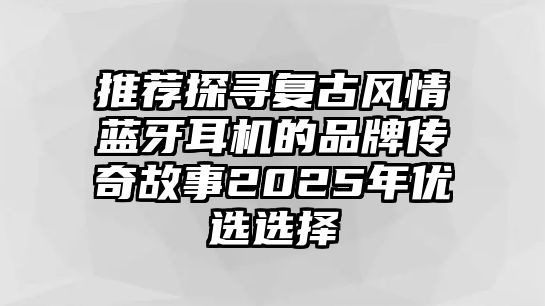 推薦探尋復(fù)古風(fēng)情藍(lán)牙耳機(jī)的品牌傳奇故事2025年優(yōu)選選擇