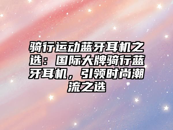 騎行運(yùn)動(dòng)藍(lán)牙耳機(jī)之選：國(guó)際大牌騎行藍(lán)牙耳機(jī)，引領(lǐng)時(shí)尚潮流之選
