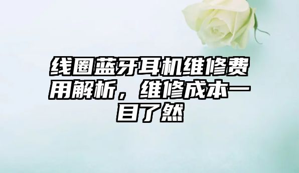 線圈藍(lán)牙耳機(jī)維修費(fèi)用解析，維修成本一目了然
