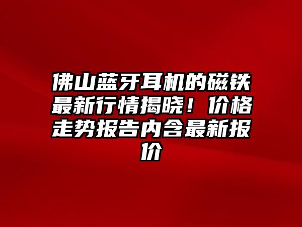 佛山藍牙耳機的磁鐵最新行情揭曉！價格走勢報告內(nèi)含最新報價