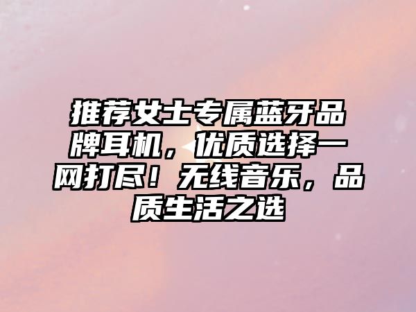 推薦女士專屬藍(lán)牙品牌耳機(jī)，優(yōu)質(zhì)選擇一網(wǎng)打盡！無線音樂，品質(zhì)生活之選