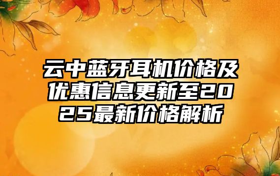 云中藍(lán)牙耳機(jī)價格及優(yōu)惠信息更新至2025最新價格解析